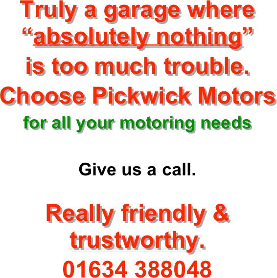 


Truly a garage where “absolutely nothing” 
is too much trouble.
Choose Pickwick Motors
for all your motoring needs

Give us a call.

Really friendly & trustworthy.
01634 388048
