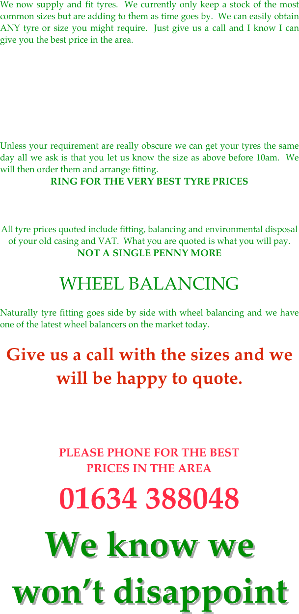 We now supply and fit tyres.  We currently only keep a stock of the most common sizes but are adding to them as time goes by.  We can easily obtain ANY tyre or size you might require.  Just give us a call and I know I can give you the best price in the area.








Unless your requirement are really obscure we can get your tyres the same day all we ask is that you let us know the size as above before 10am.  We will then order them and arrange fitting.
RING FOR THE VERY BEST TYRE PRICES 


All tyre prices quoted include fitting, balancing and environmental disposal of your old casing and VAT.  What you are quoted is what you will pay. NOT A SINGLE PENNY MORE

WHEEL BALANCING

Naturally tyre fitting goes side by side with wheel balancing and we have one of the latest wheel balancers on the market today.

Give us a call with the sizes and we will be happy to quote.



￼
We know we won’t disappoint