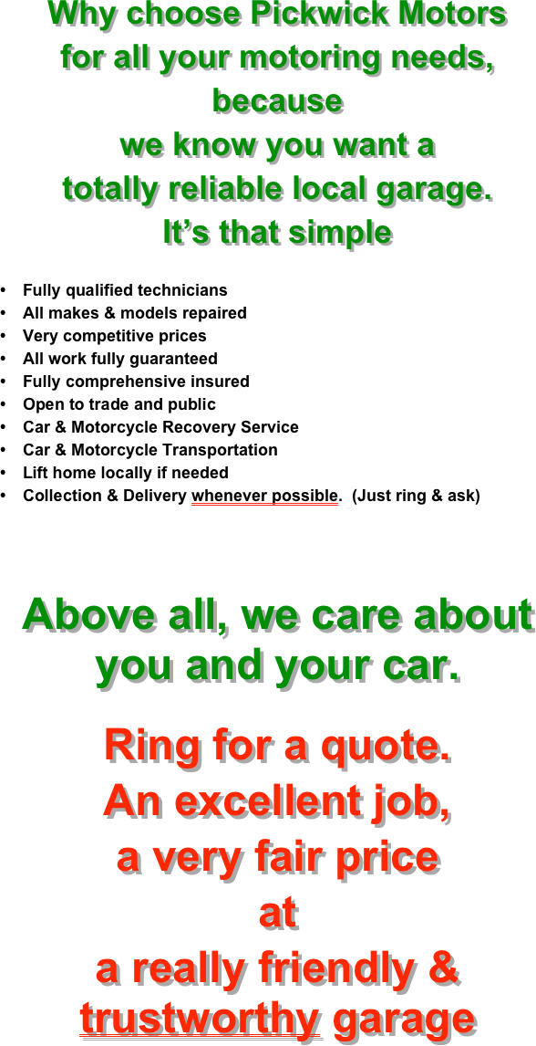 Why choose Pickwick Motors
for all your motoring needs,
because
we know you want a 
totally reliable local garage.
It’s that simple

Fully qualified technicians
All makes & models repaired
Very competitive prices
All work fully guaranteed
Fully comprehensive insured
Open to trade and public
Car & Motorcycle Recovery Service
Car & Motorcycle Transportation
Lift home locally if needed
Collection & Delivery whenever possible.  (Just ring & ask)


Above all, we care about you and your car.

Ring for a quote.
An excellent job,
a very fair price
at
a really friendly & trustworthy garage
